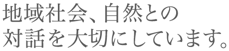 地域社会、自然との対話を大切にしています